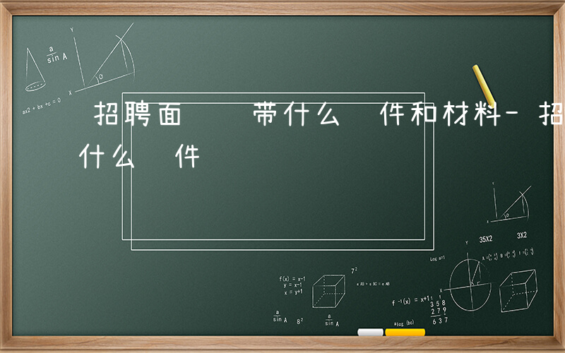 招聘面试 带什么证件和材料-招聘面试 带什么证件